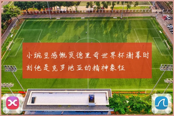 小豌豆感慨莫德里奇世界杯谢幕时刻他是克罗地亚的精神象征