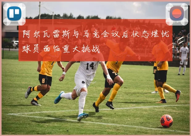 阿尔瓦雷斯与马竞会议后状态堪忧球员面临重大挑战