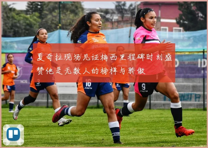 夏奇拉现场见证梅西里程碑时刻盛赞他是无数人的榜样与骄傲