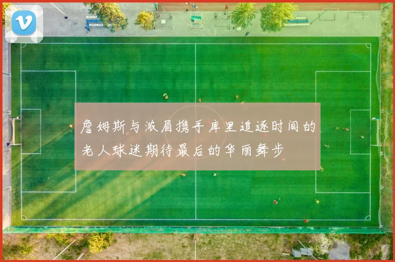 詹姆斯与浓眉携手库里追逐时间的老人球迷期待最后的华丽舞步