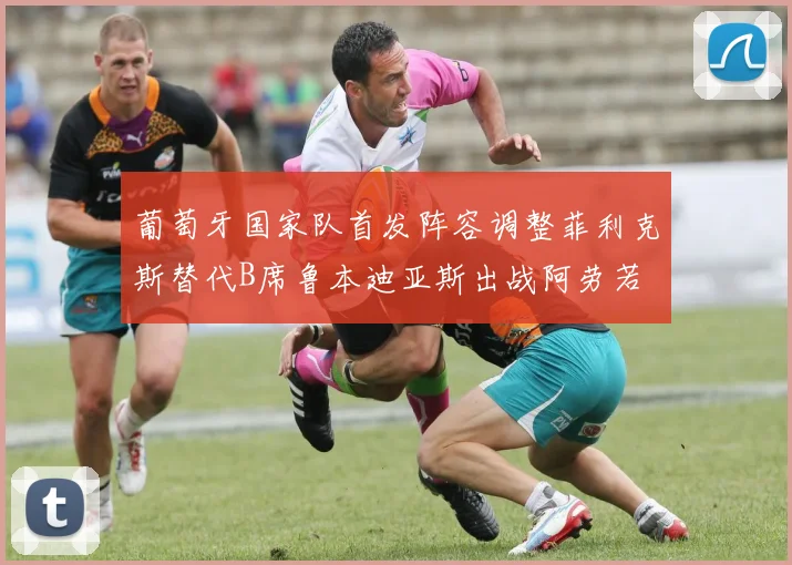 葡萄牙国家队首发阵容调整菲利克斯替代B席鲁本迪亚斯出战阿劳若