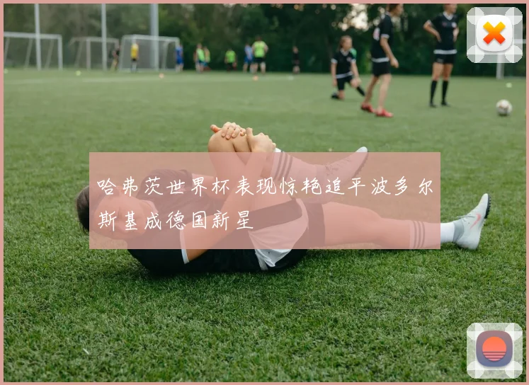 哈弗茨世界杯表现惊艳追平波多尔斯基成德国新星