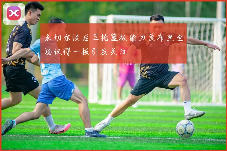 米切尔谈后卫抢篮板能力莫布里全场仅得一板引发关注
