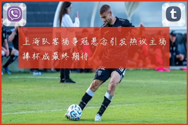 上海队客场争冠悬念引发热议主场捧杯成最终期待