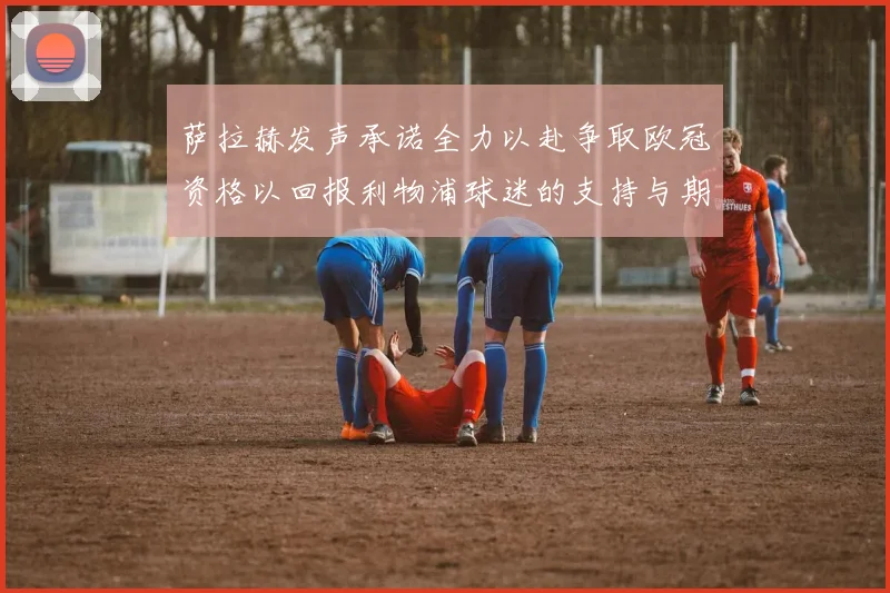 萨拉赫发声承诺全力以赴争取欧冠资格以回报利物浦球迷的支持与期待