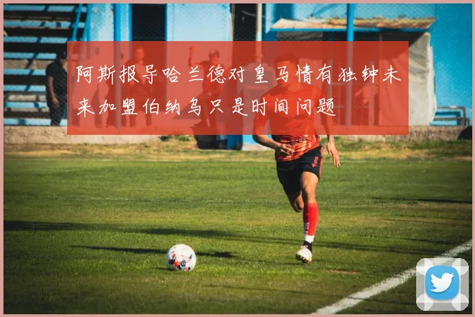 阿斯报导哈兰德对皇马情有独钟未来加盟伯纳乌只是时间问题