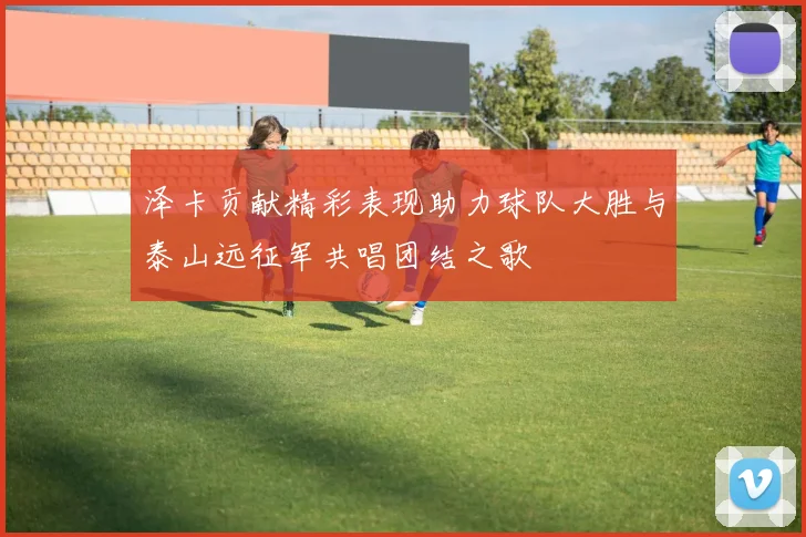 泽卡贡献精彩表现助力球队大胜与泰山远征军共唱团结之歌