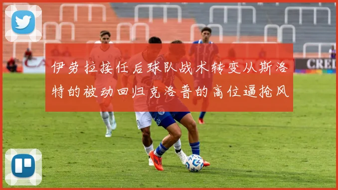 伊劳拉接任后球队战术转变从斯洛特的被动回归克洛普的高位逼抢风格