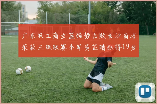 广东农工商女篮强势击败长沙南方荣获三级联赛季军黄芷晴独得19分助力胜利