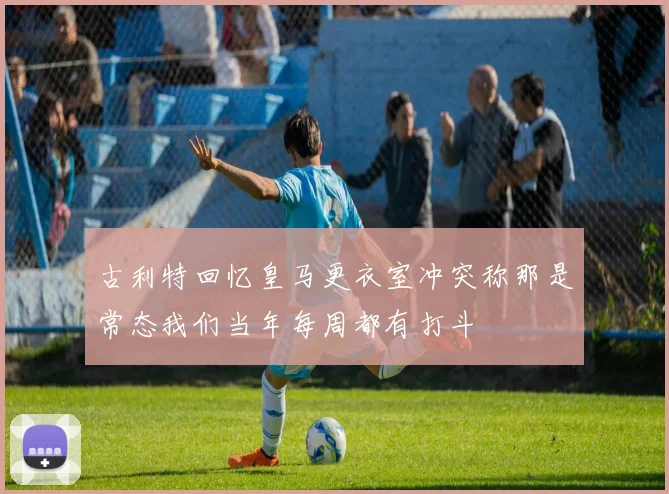 古利特回忆皇马更衣室冲突称那是常态我们当年每周都有打斗