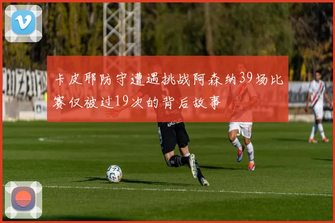 卡皮耶防守遭遇挑战阿森纳39场比赛仅被过19次的背后故事