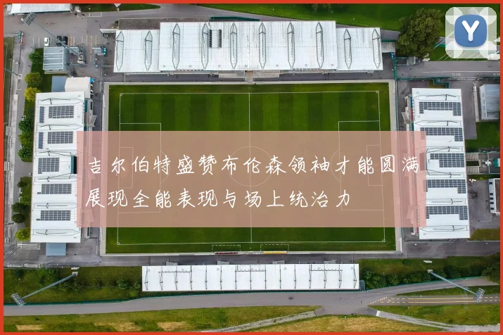 吉尔伯特盛赞布伦森领袖才能圆满展现全能表现与场上统治力