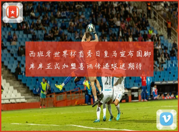 西班牙世界杯首秀日皇马宣布国脚库库正式加盟喜讯传递球迷期待