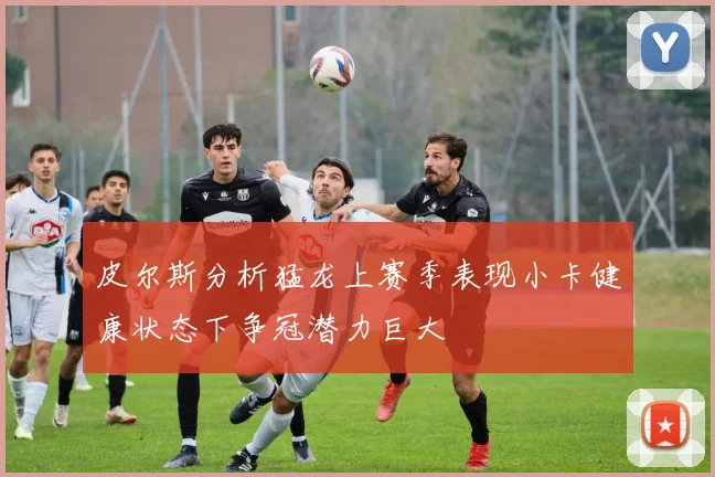 皮尔斯分析猛龙上赛季表现小卡健康状态下争冠潜力巨大