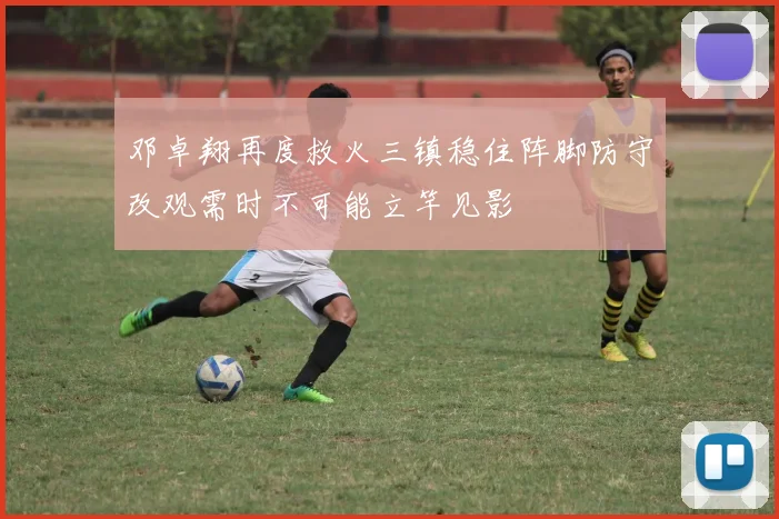 邓卓翔再度救火三镇稳住阵脚防守改观需时不可能立竿见影