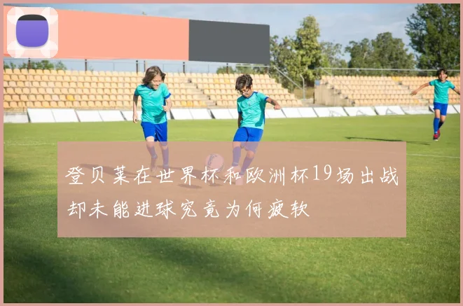 登贝莱在世界杯和欧洲杯19场出战却未能进球究竟为何疲软
