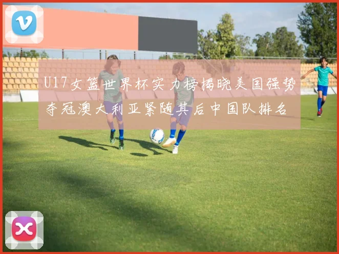 U17女篮世界杯实力榜揭晓美国强势夺冠澳大利亚紧随其后中国队排名第十
